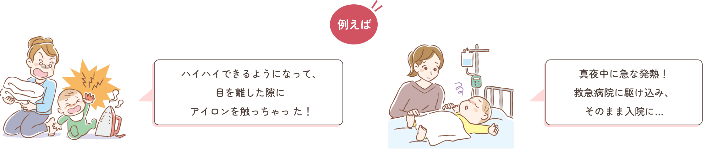 例えば ハイハイできるようになって、目を離した隙にアイロンを触っちゃった！真夜中に急な発熱！救急病院に駆け込み、そのまま入院に…