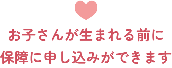 お子さんが生まれる前に保障に申し込みができます