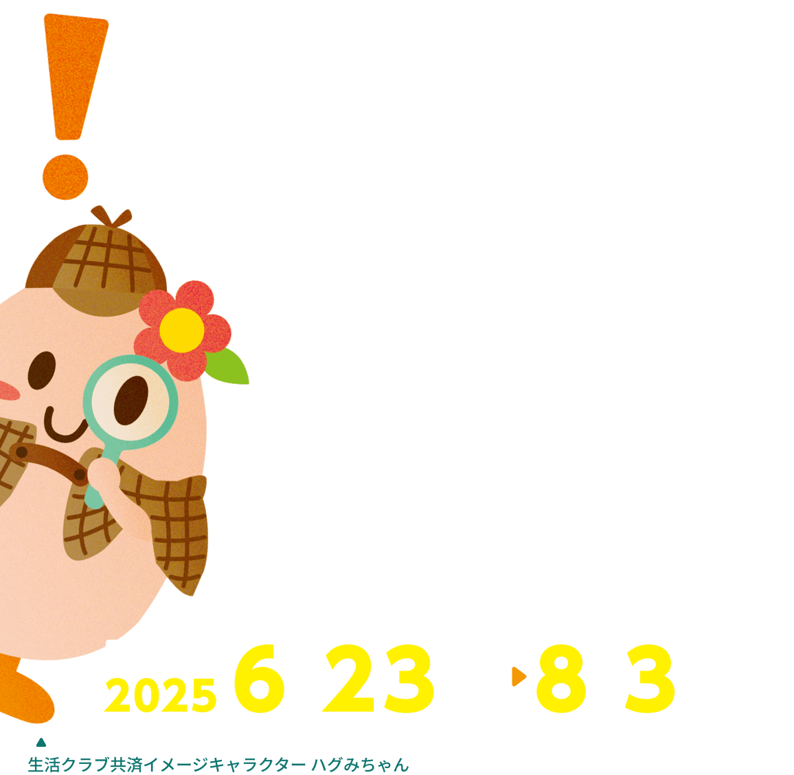 3枚のイラストからそれぞれまちがいを1つずつ探して、消費材をゲットしよう！ 対象期間 2025 6/23 月 8/3 日 生活クラブ共済イメージキャラクター ハグみちゃん