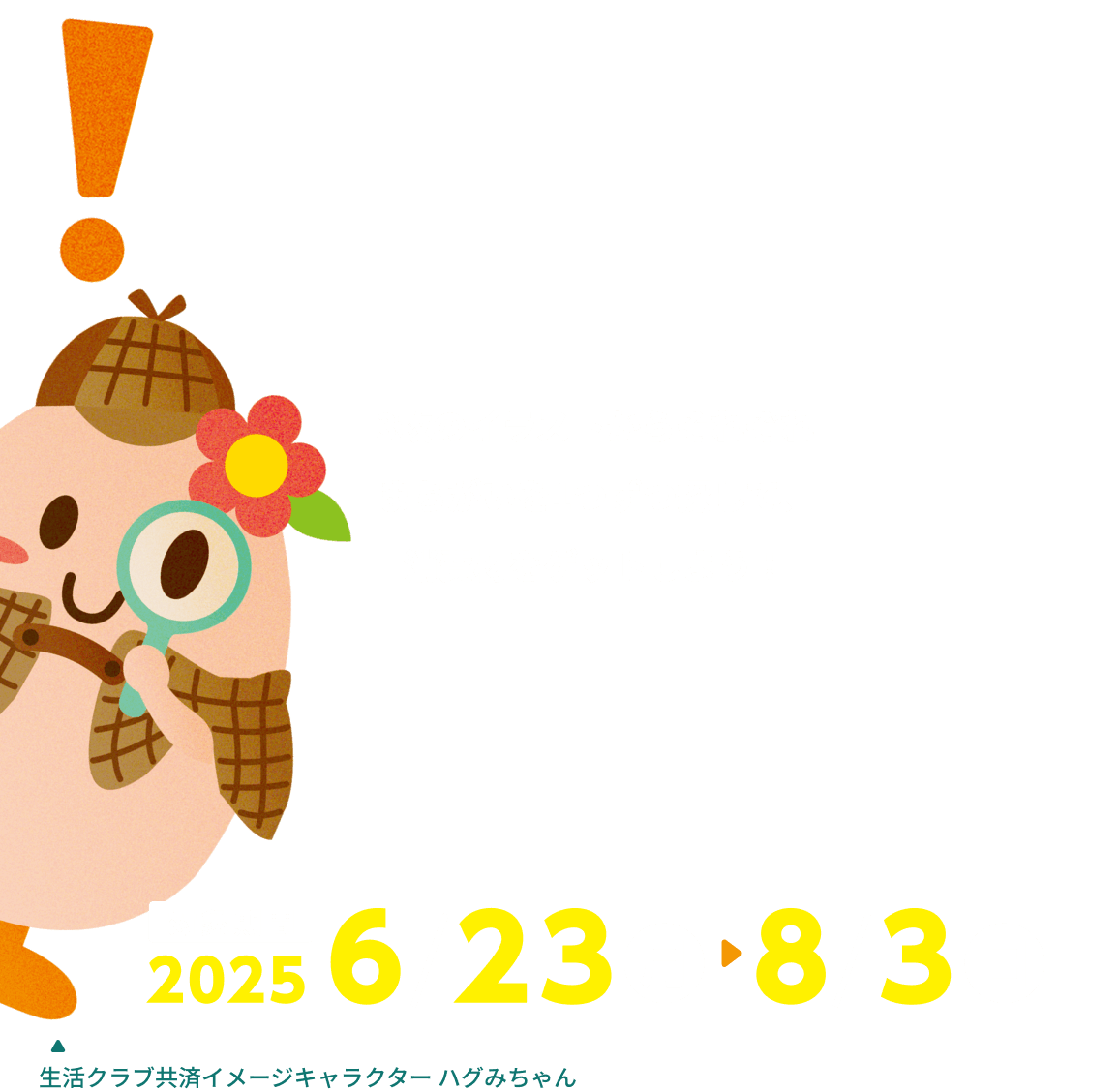 3枚のイラストからそれぞれまちがいを1つずつ探して、消費材をゲットしよう！ 対象期間 2025 6/23 月 8/3 日 生活クラブ共済イメージキャラクター ハグみちゃん