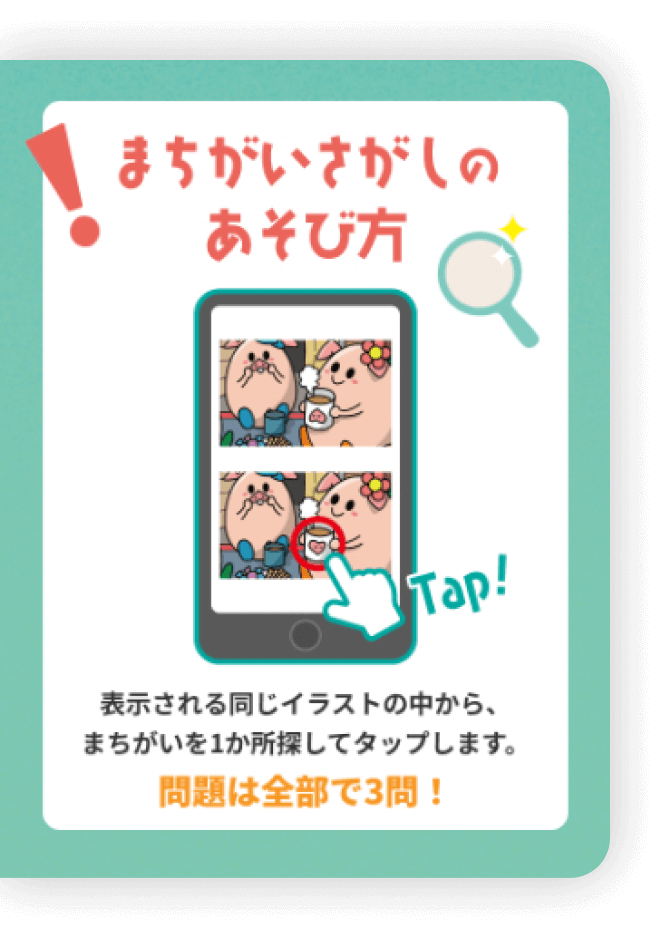 まちがいさがしのあそび方 Tap! 表示される同じイラストの中から、まちがいを1か所探してタップします。問題は全部で3問！