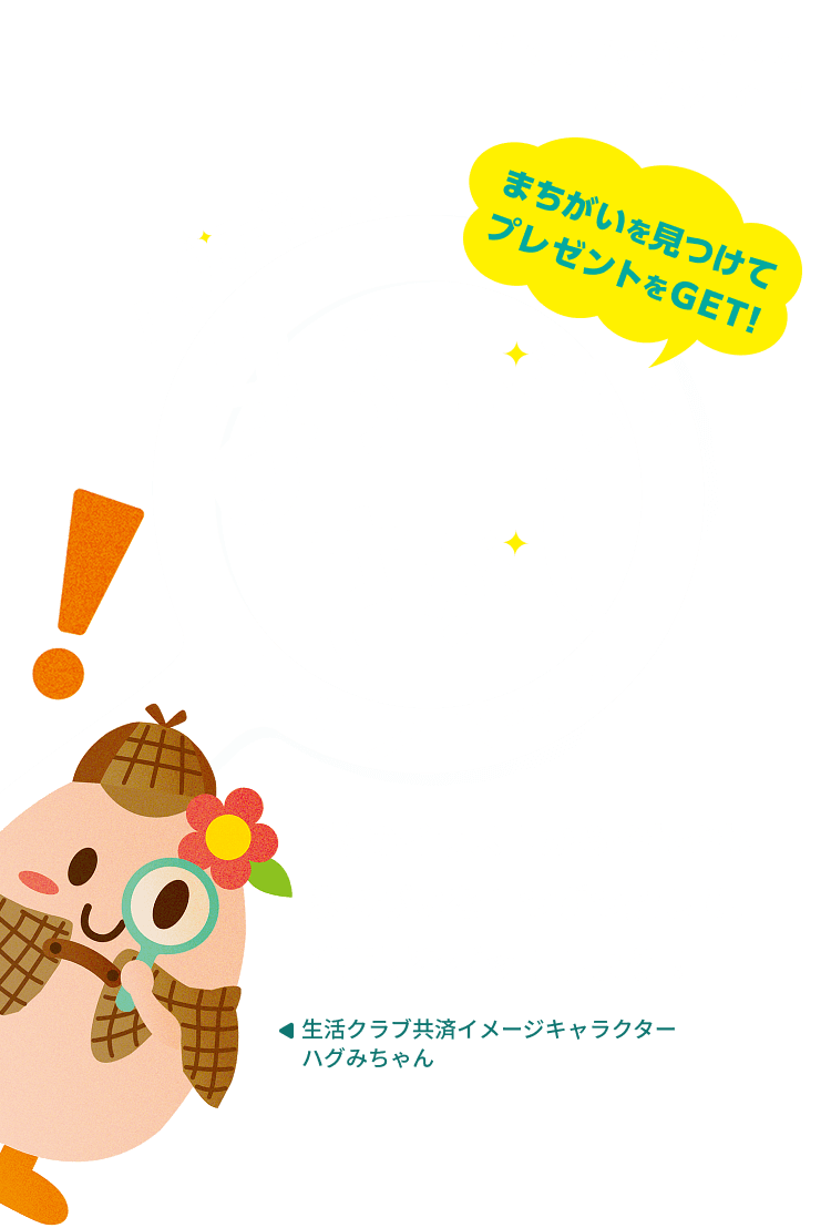 生活クラブ共済ハグくみ プレゼント企画 まちがいを見つけてプレゼントをGET！ ハグみちゃん まちがいさがし キャンペーン キャンペーン 3枚のイラストからそれぞれまちがいを1つずつ探して、消費材をゲットしよう！ 生活クラブ共済イメージキャラクター ハグみちゃん